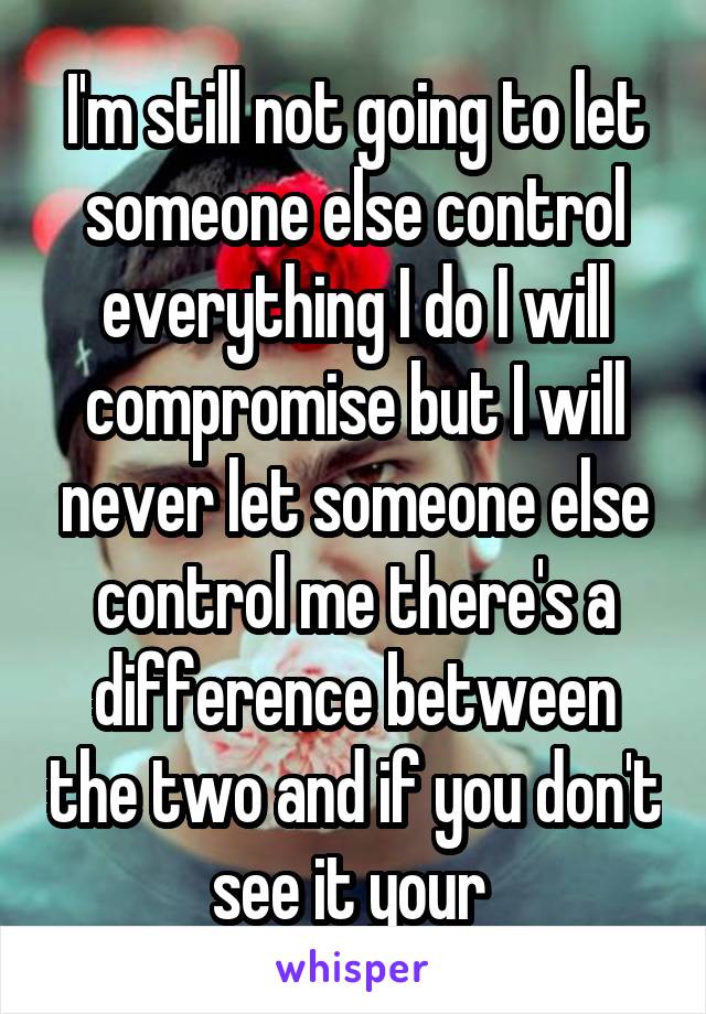 I'm still not going to let someone else control everything I do I will compromise but I will never let someone else control me there's a difference between the two and if you don't see it your 