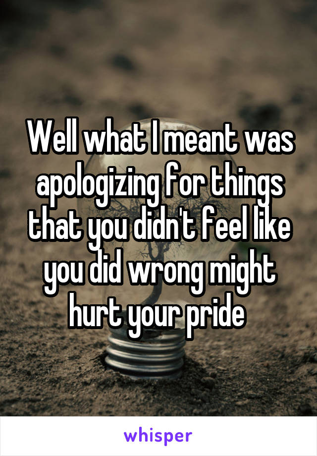 Well what I meant was apologizing for things that you didn't feel like you did wrong might hurt your pride 