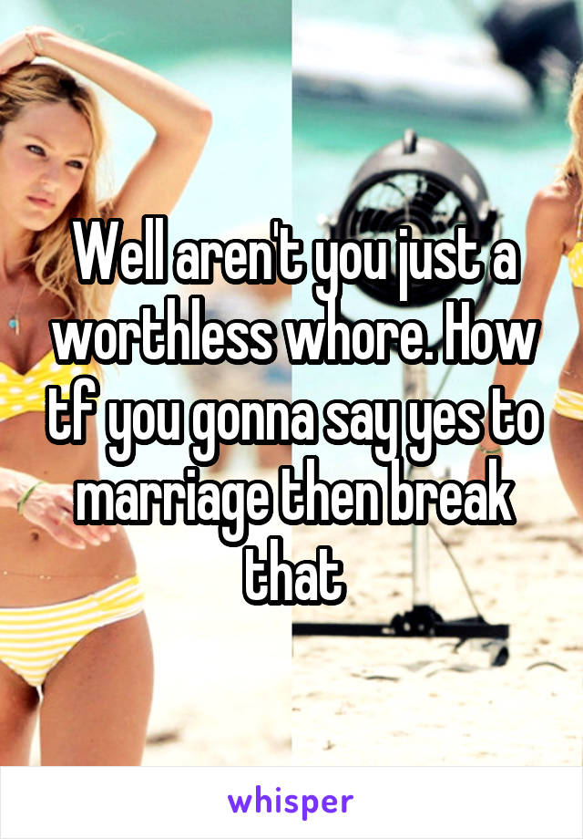 Well aren't you just a worthless whore. How tf you gonna say yes to marriage then break that