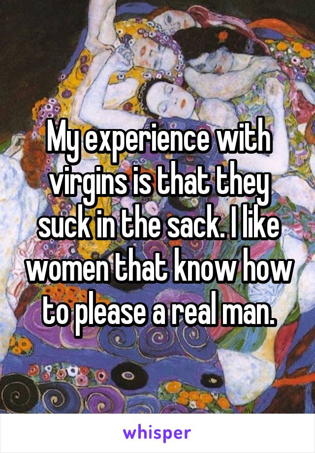 My experience with virgins is that they suck in the sack. I like women that know how to please a real man.