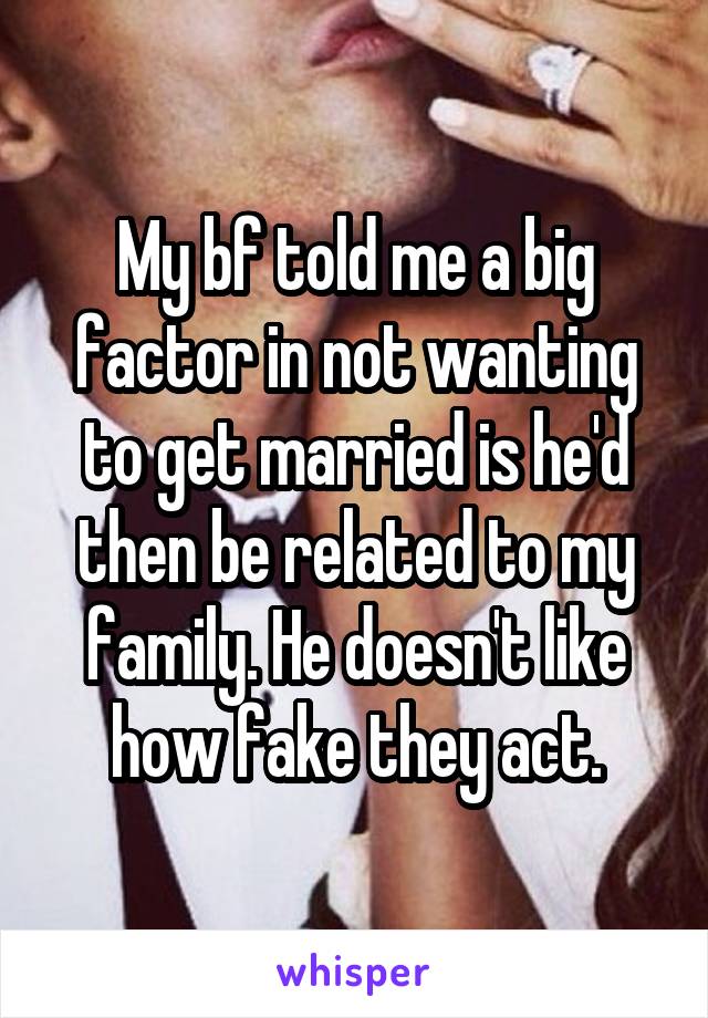 My bf told me a big factor in not wanting to get married is he'd then be related to my family. He doesn't like how fake they act.