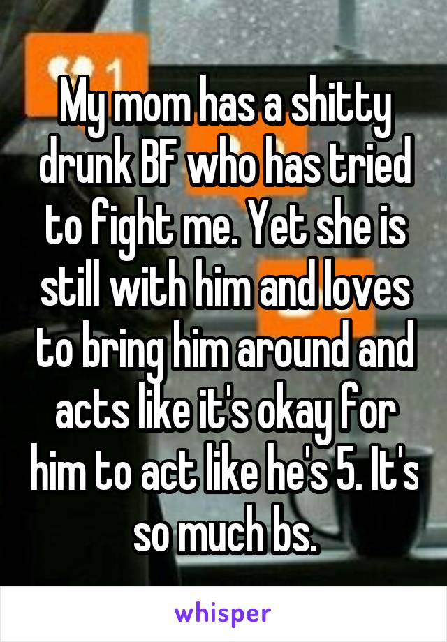 My mom has a shitty drunk BF who has tried to fight me. Yet she is still with him and loves to bring him around and acts like it's okay for him to act like he's 5. It's so much bs.