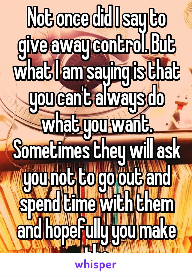 Not once did I say to give away control. But what I am saying is that you can't always do what you want. Sometimes they will ask you not to go out and spend time with them and hopefully you make the