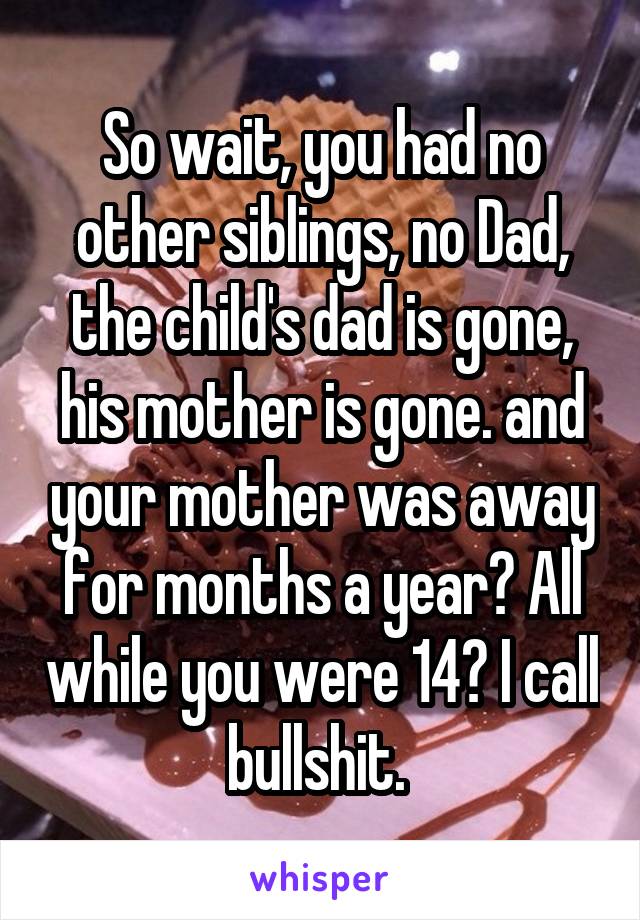 So wait, you had no other siblings, no Dad, the child's dad is gone, his mother is gone. and your mother was away for months a year? All while you were 14? I call bullshit. 