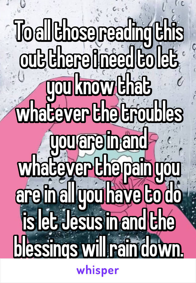 To all those reading this out there i need to let you know that whatever the troubles you are in and whatever the pain you are in all you have to do is let Jesus in and the blessings will rain down.