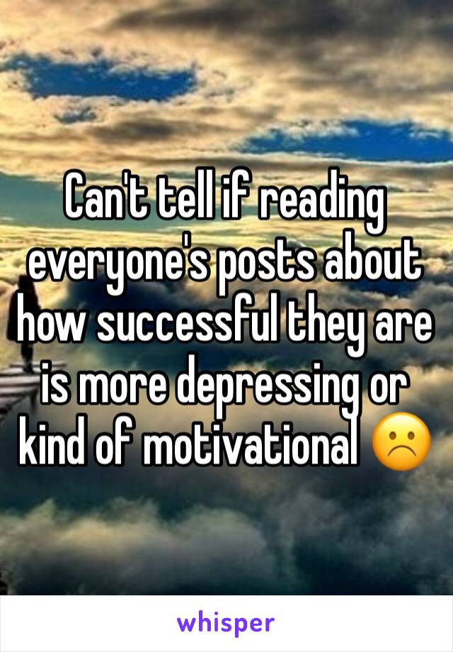 Can't tell if reading everyone's posts about how successful they are is more depressing or kind of motivational ☹️