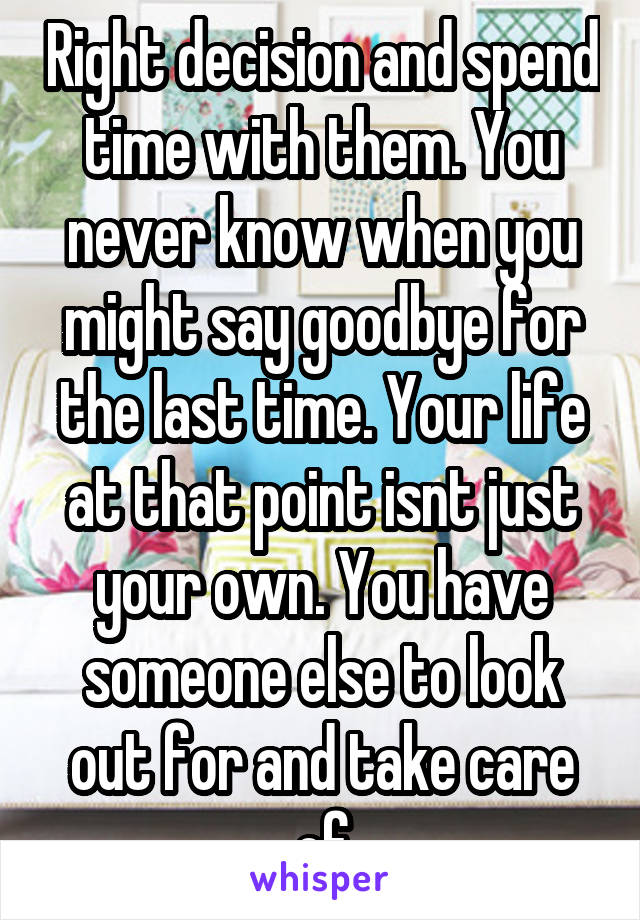 Right decision and spend time with them. You never know when you might say goodbye for the last time. Your life at that point isnt just your own. You have someone else to look out for and take care of