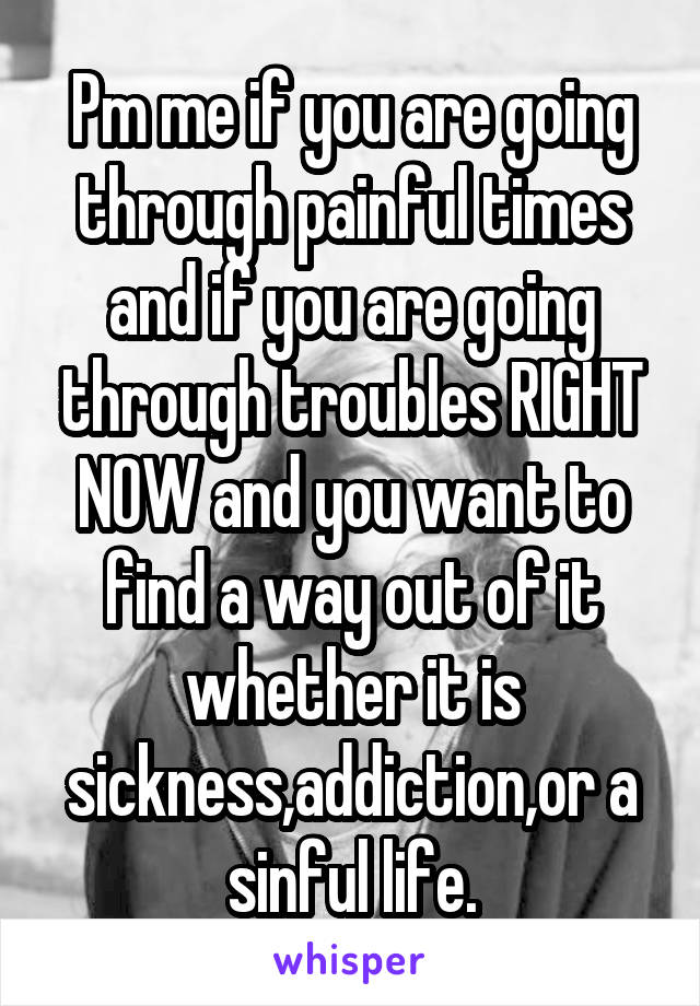 Pm me if you are going through painful times and if you are going through troubles RIGHT NOW and you want to find a way out of it whether it is sickness,addiction,or a sinful life.