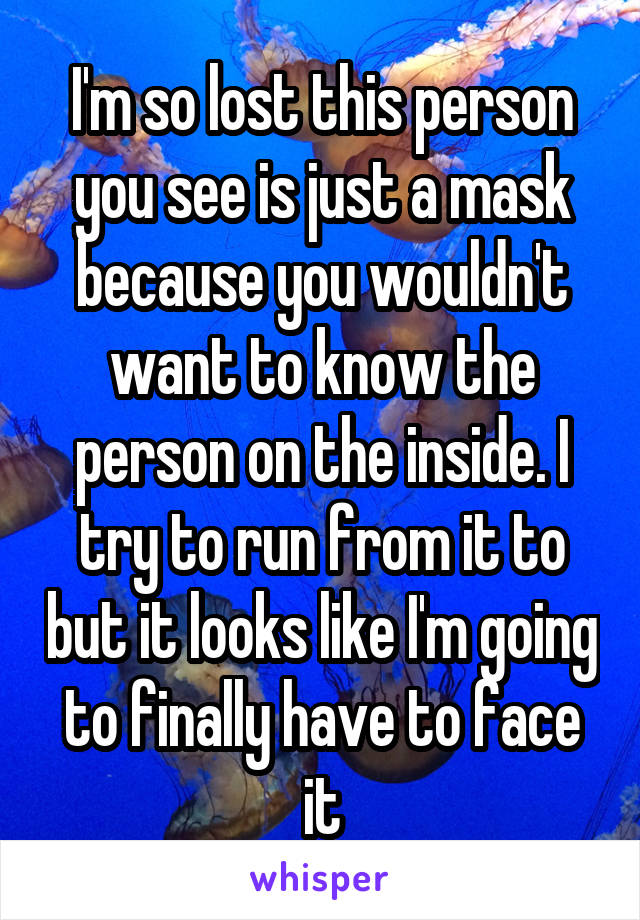 I'm so lost this person you see is just a mask because you wouldn't want to know the person on the inside. I try to run from it to but it looks like I'm going to finally have to face it