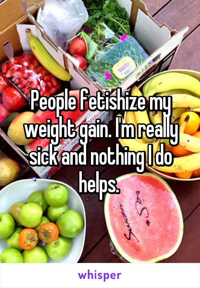 People fetishize my weight gain. I'm really sick and nothing I do helps. 