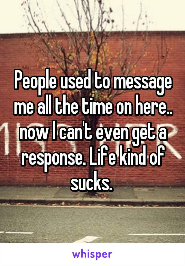 People used to message me all the time on here.. now I can't even get a response. Life kind of sucks. 