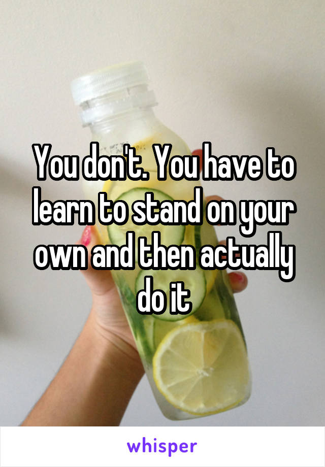 You don't. You have to learn to stand on your own and then actually do it