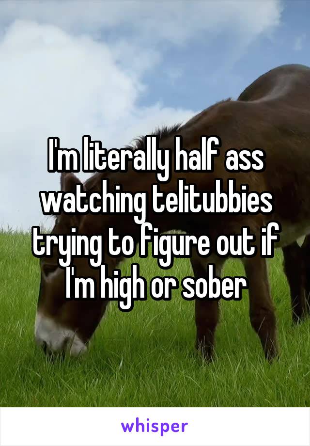 I'm literally half ass watching telitubbies trying to figure out if I'm high or sober