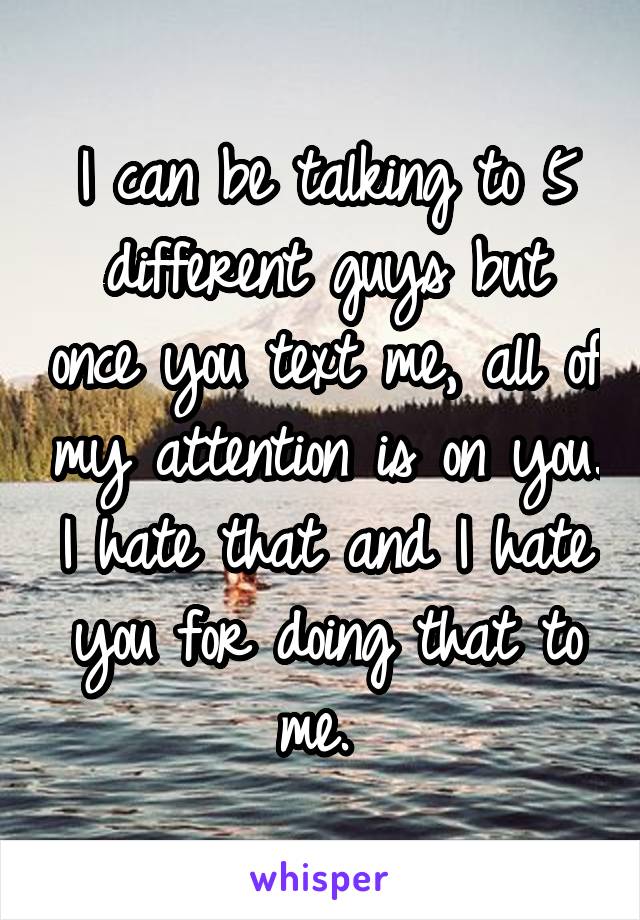 I can be talking to 5 different guys but once you text me, all of my attention is on you. I hate that and I hate you for doing that to me. 