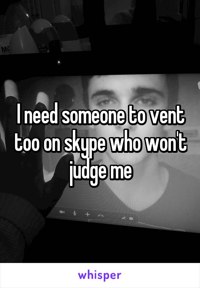 I need someone to vent too on skype who won't judge me