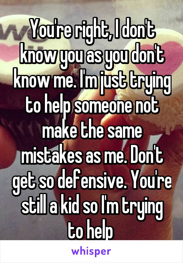 You're right, I don't know you as you don't know me. I'm just trying to help someone not make the same mistakes as me. Don't get so defensive. You're still a kid so I'm trying to help 