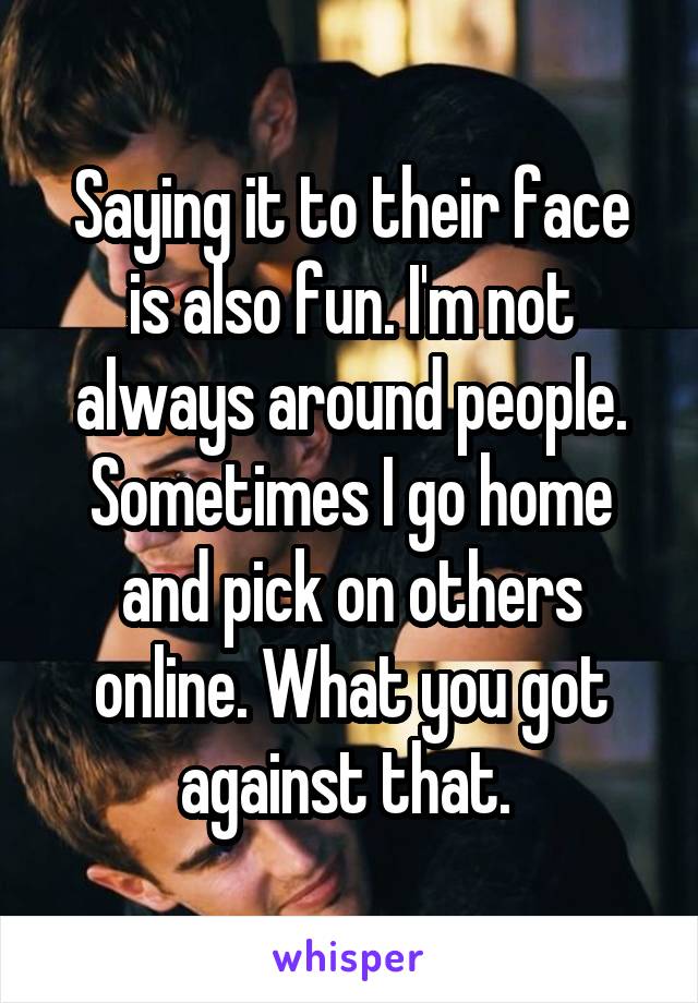 Saying it to their face is also fun. I'm not always around people. Sometimes I go home and pick on others online. What you got against that. 