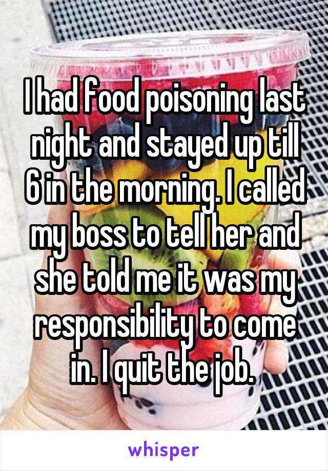 I had food poisoning last night and stayed up till 6 in the morning. I called my boss to tell her and she told me it was my responsibility to come in. I quit the job. 