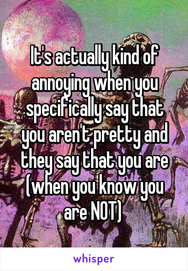 It's actually kind of annoying when you specifically say that you aren't pretty and they say that you are (when you know you are NOT) 