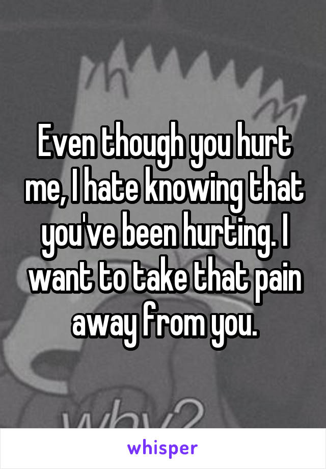 Even though you hurt me, I hate knowing that you've been hurting. I want to take that pain away from you.