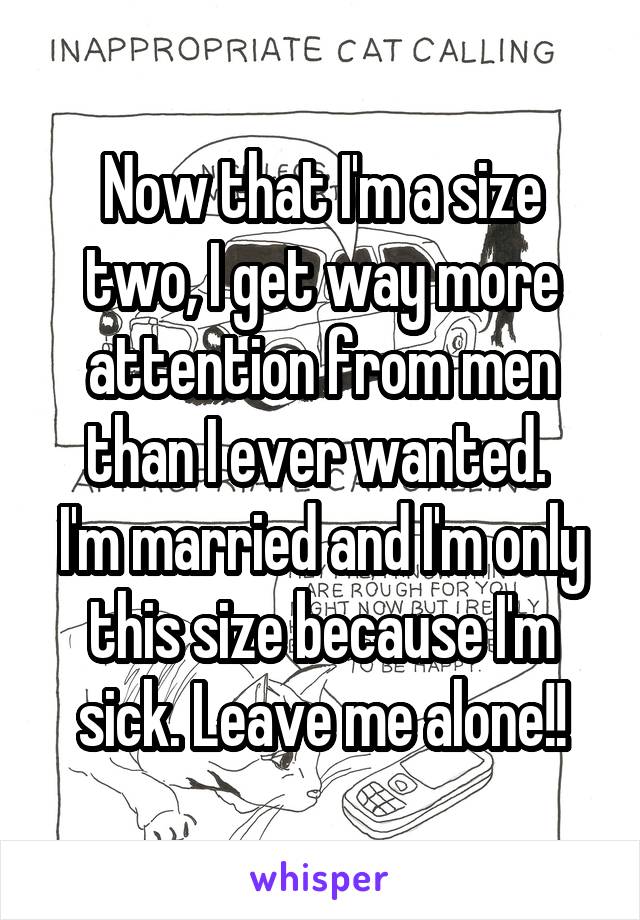 Now that I'm a size two, I get way more attention from men than I ever wanted. 
I'm married and I'm only this size because I'm sick. Leave me alone!!