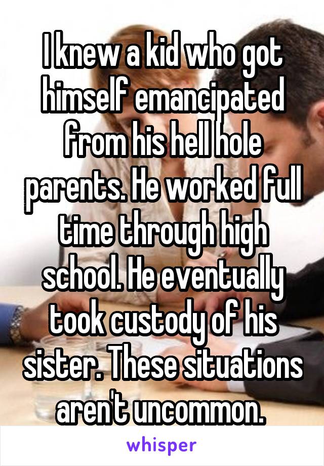 I knew a kid who got himself emancipated from his hell hole parents. He worked full time through high school. He eventually took custody of his sister. These situations aren't uncommon. 