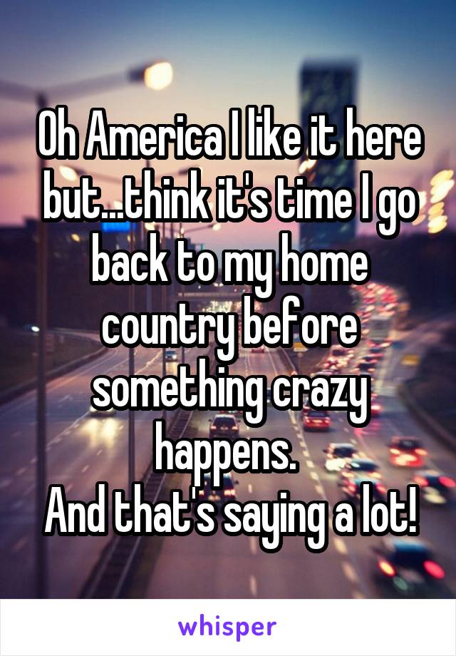 Oh America I like it here but...think it's time I go back to my home country before something crazy happens. 
And that's saying a lot!