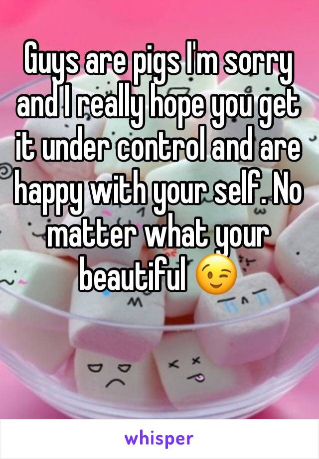 Guys are pigs I'm sorry and I really hope you get it under control and are happy with your self. No matter what your beautiful 😉