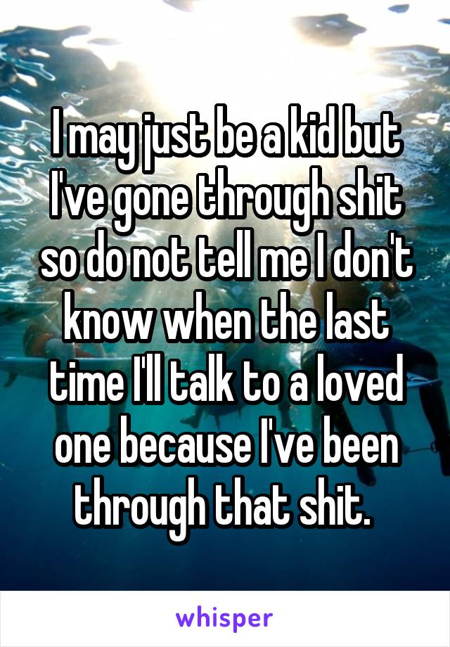 I may just be a kid but I've gone through shit so do not tell me I don't know when the last time I'll talk to a loved one because I've been through that shit. 