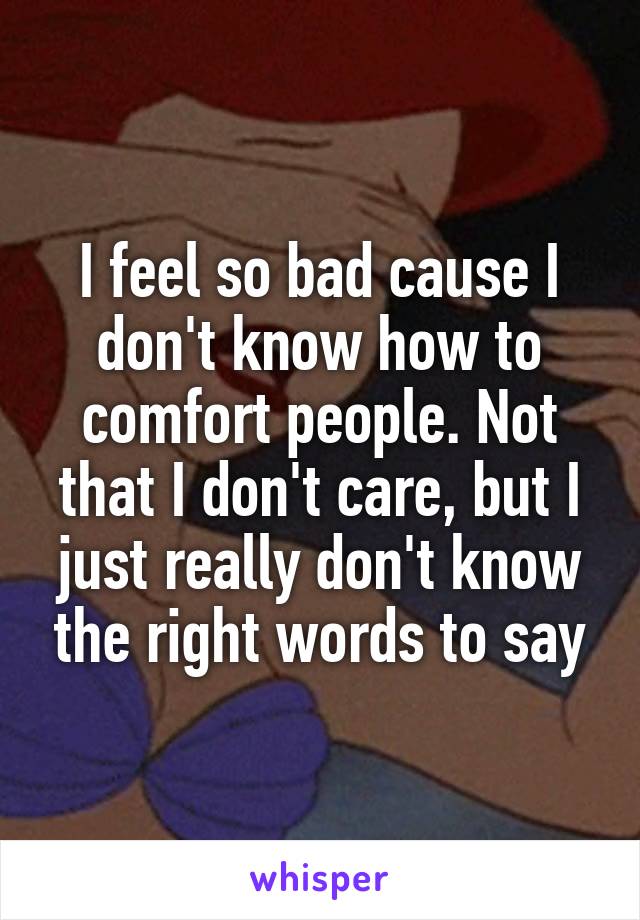 I feel so bad cause I don't know how to comfort people. Not that I don't care, but I just really don't know the right words to say