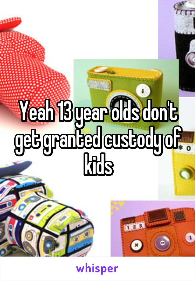 Yeah 13 year olds don't get granted custody of kids