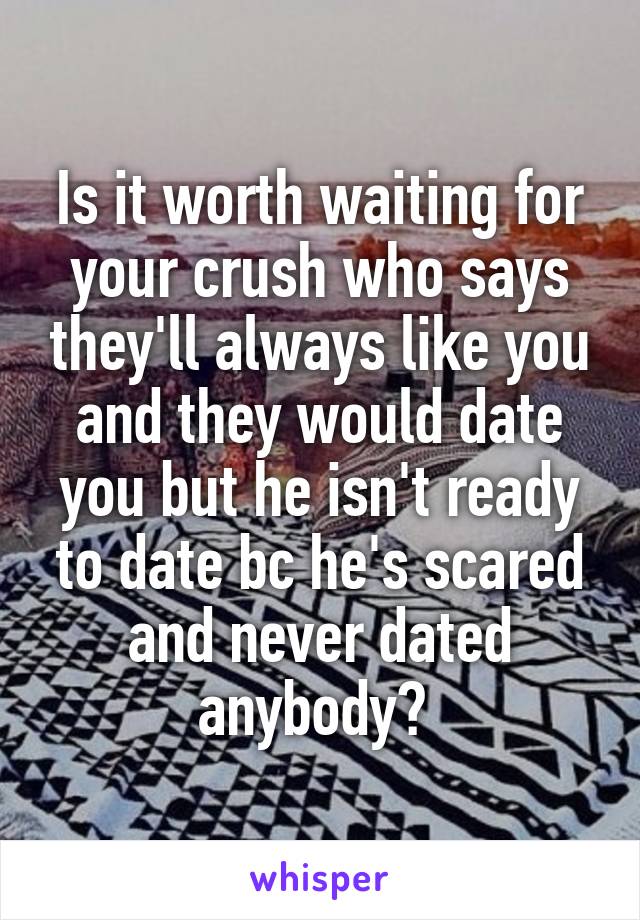 Is it worth waiting for your crush who says they'll always like you and they would date you but he isn't ready to date bc he's scared and never dated anybody? 