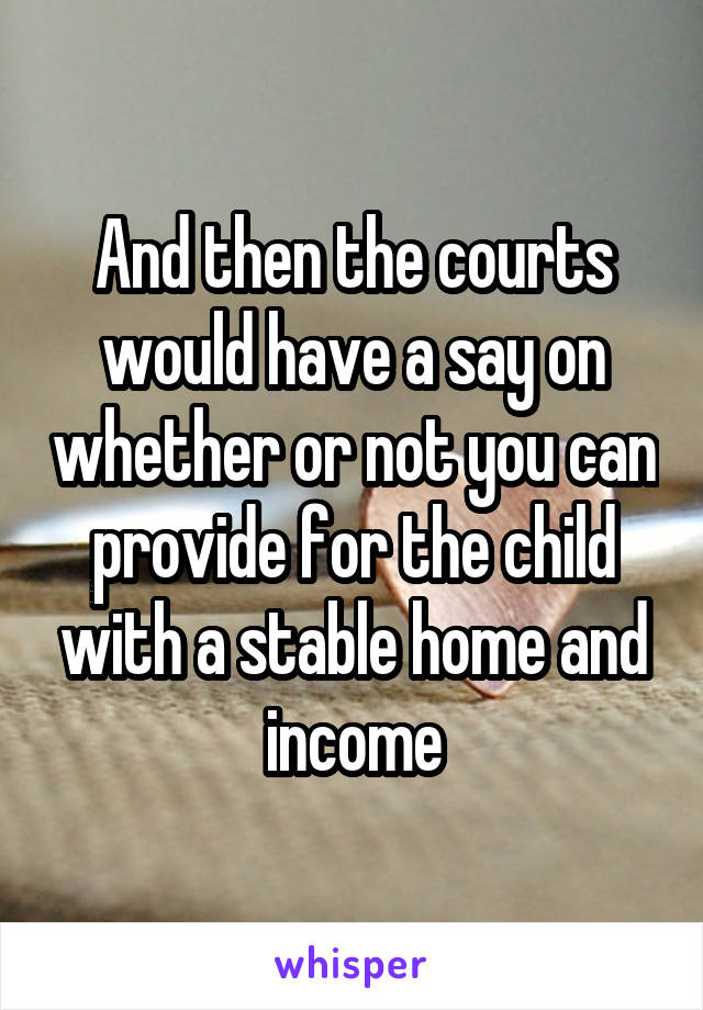 And then the courts would have a say on whether or not you can provide for the child with a stable home and income