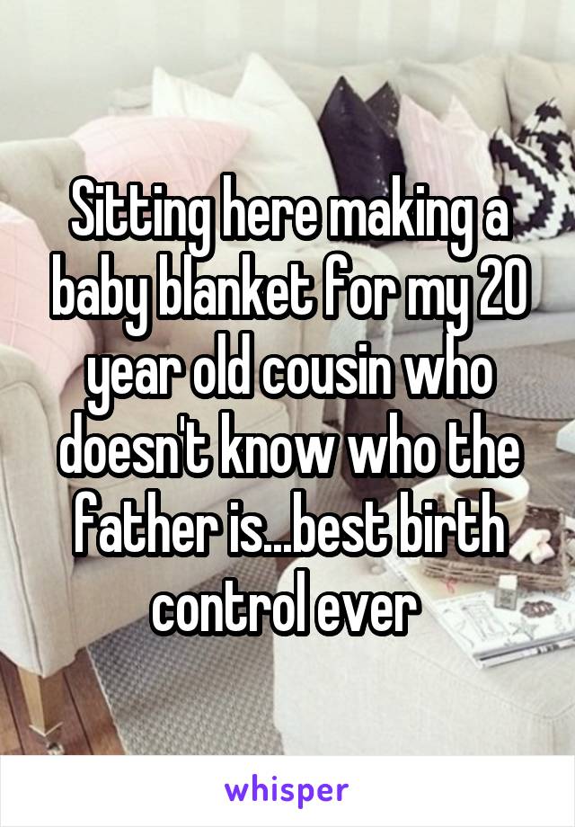 Sitting here making a baby blanket for my 20 year old cousin who doesn't know who the father is...best birth control ever 