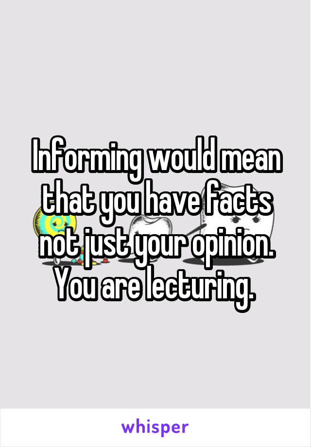 Informing would mean that you have facts not just your opinion. You are lecturing. 