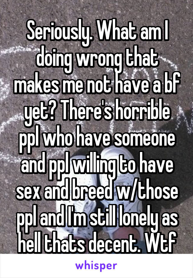 Seriously. What am I doing wrong that makes me not have a bf yet? There's horrible ppl who have someone and ppl willing to have sex and breed w/those ppl and I'm still lonely as hell thats decent. Wtf