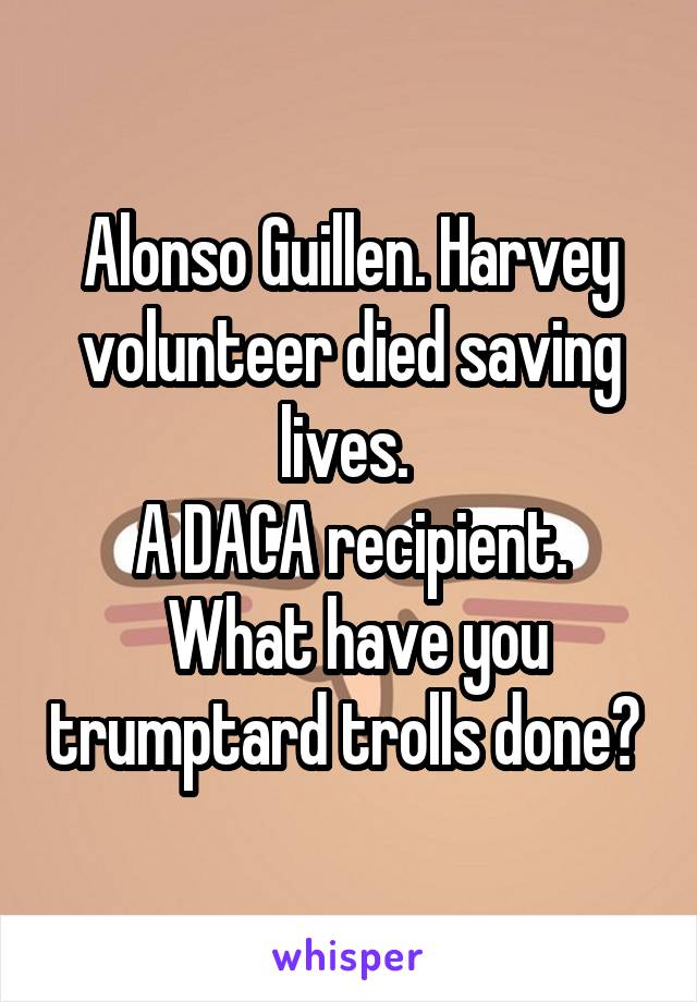 Alonso Guillen. Harvey volunteer died saving lives. 
A DACA recipient.
 What have you trumptard trolls done? 