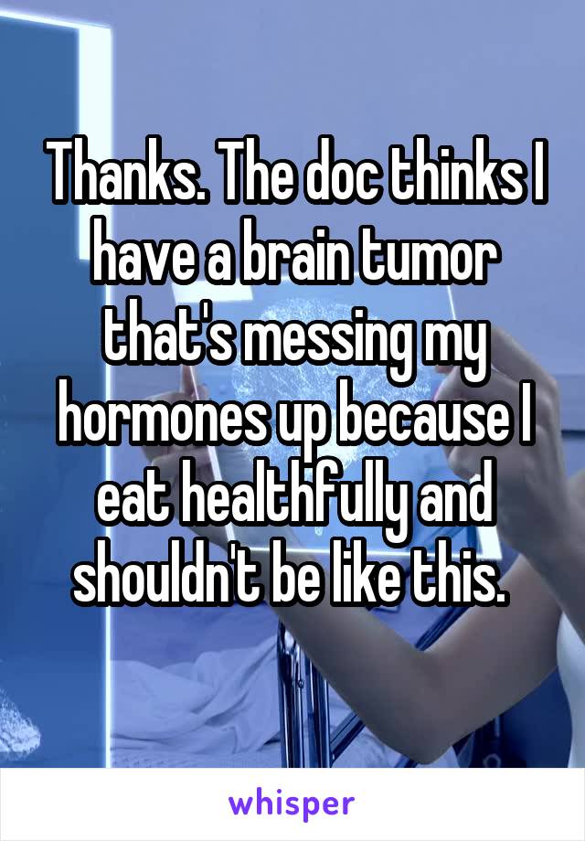 Thanks. The doc thinks I have a brain tumor that's messing my hormones up because I eat healthfully and shouldn't be like this. 
