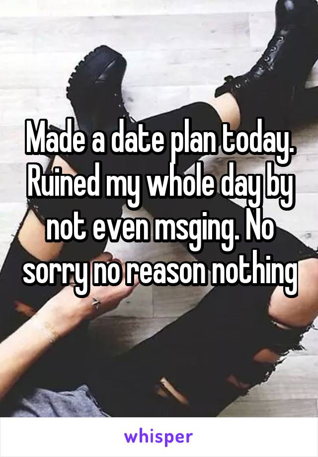 Made a date plan today. Ruined my whole day by not even msging. No sorry no reason nothing 