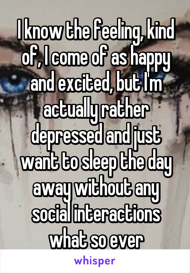 I know the feeling, kind of, I come of as happy and excited, but I'm actually rather depressed and just want to sleep the day away without any social interactions what so ever