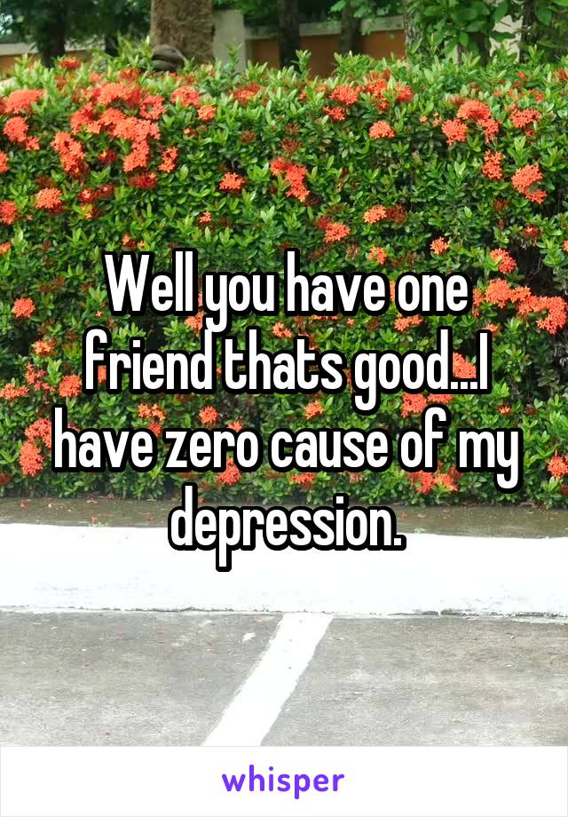 Well you have one friend thats good...I have zero cause of my depression.