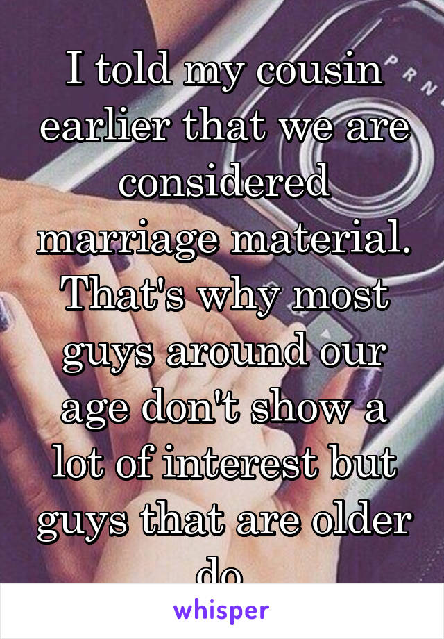 I told my cousin earlier that we are considered marriage material. That's why most guys around our age don't show a lot of interest but guys that are older do.