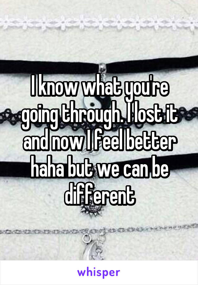 I know what you're going through. I lost it and now I feel better haha but we can be different