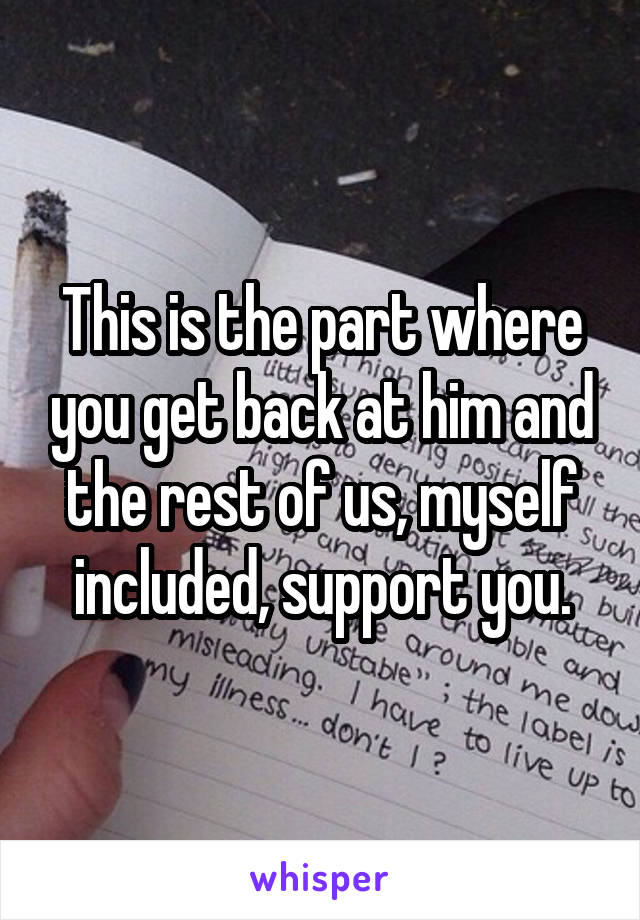 This is the part where you get back at him and the rest of us, myself included, support you.