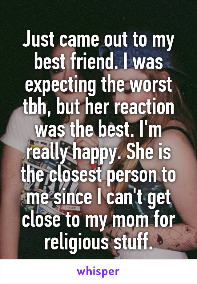 Just came out to my best friend. I was expecting the worst tbh, but her reaction was the best. I'm really happy. She is the closest person to me since I can't get close to my mom for religious stuff.