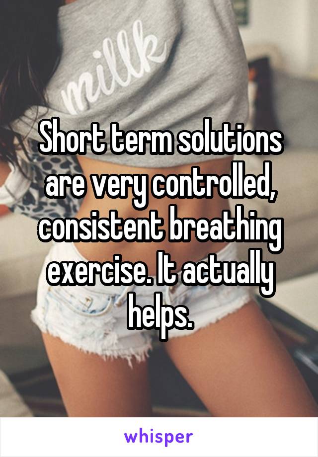 Short term solutions are very controlled, consistent breathing exercise. It actually helps.