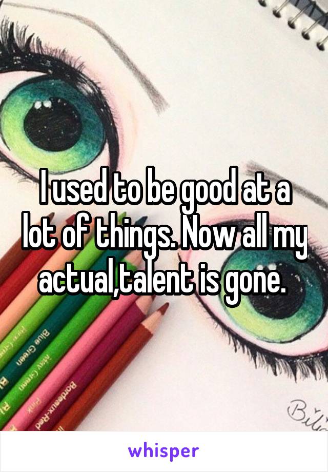 I used to be good at a lot of things. Now all my actual,talent is gone. 