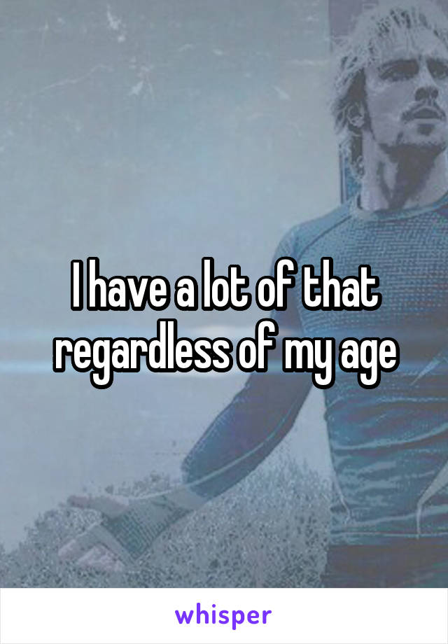 I have a lot of that regardless of my age