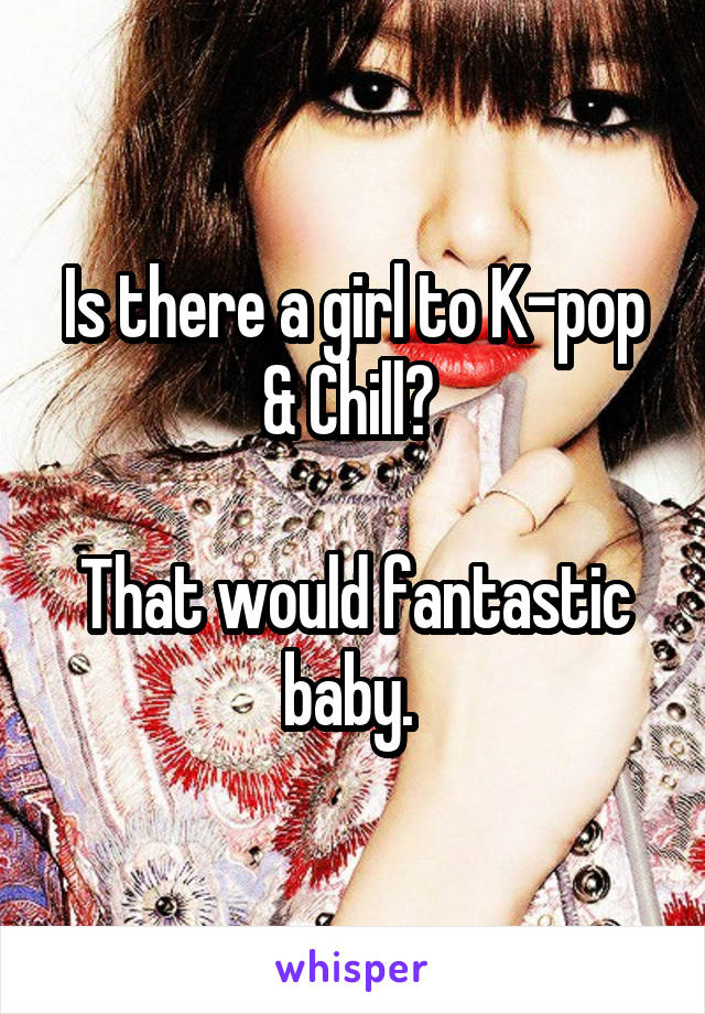 Is there a girl to K-pop & Chill? 

That would fantastic baby. 