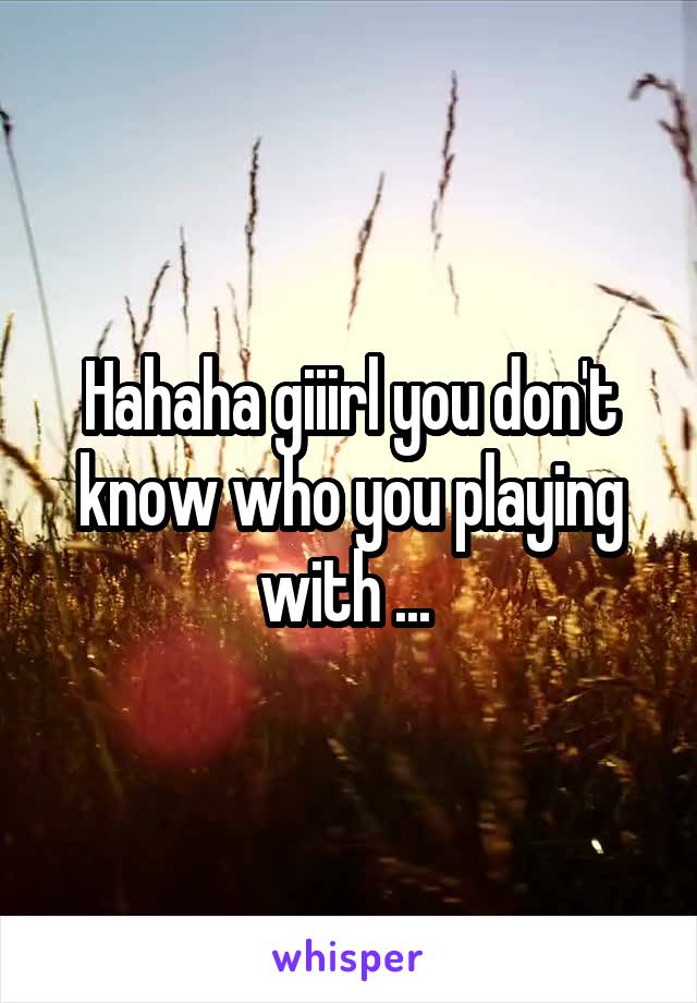 Hahaha giiirl you don't know who you playing with ... 